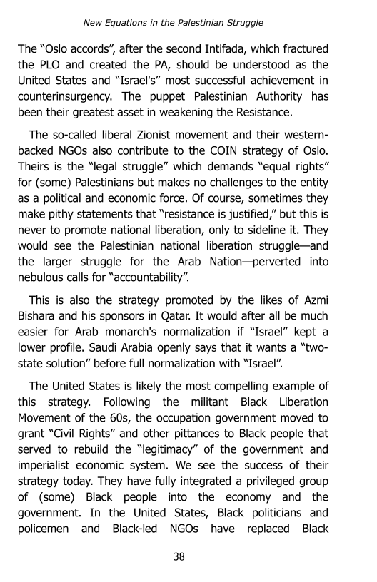 ‘New Equations in the Palestinian Struggle

The “Oslo accords”, after the second Intifada, which fractured
the PLO and created the PA, should be understood as the
United States and “Israel's” most successful achievement in
counterinsurgency. The puppet Palestinian Authority has
been their greatest asset in weakening the Resistance.

The so-called liberal Zionist movement and their western-
backed NGOs also contribute to the COIN strategy of Oslo.
Theirs is the “legal struggle” which demands “equal rights”
for (some) Palestinians but makes no challenges to the entity
as a political and economic force. Of course, sometimes they
make pithy statements that “resistance is justified,” but this is
never to promote national liberation, only to sideline it. They
would see the Palestinian national liberation struggle—and
the larger struggle for the Arab Nation—perverted into
nebulous calls for “accountability”.

This is also the strategy promoted by the likes of Azmi
Bishara and his sponsors in Qatar. It would after all be much
easier for Arab monarch's normalization if “Israel” kept a
lower profile. Saudi Arabia openly says that it wants a “two-
state solution” before full normalization with “Israel”.

The United States is likely the most compelling example of
this strategy. Following the militant Black Liberation
Movement of the 60s, the occupation government moved to
grant “Civil Rights” and other pittances to Black people that
served to rebuild the “legitimacy” of the government and
imperialist economic system. We see the success of their
strategy today. They have fully integrated a privileged group
of (some) Black people into the economy and the
government. In the United States, Black politicians and
policemen and Black-led NGOs have replaced Black

38
